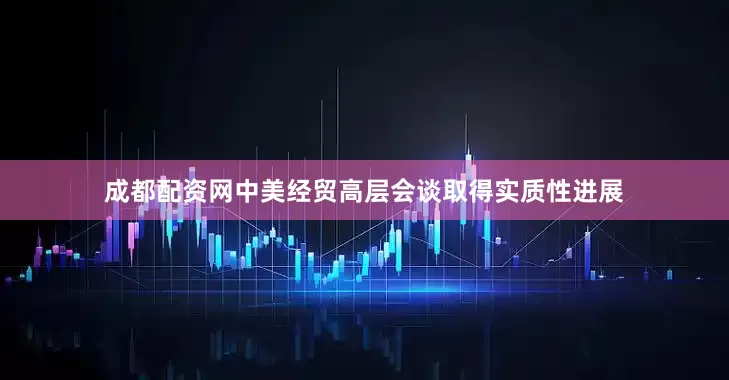 成都配资网中美经贸高层会谈取得实质性进展