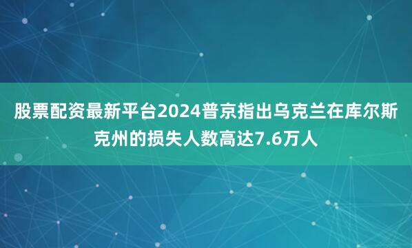 股票配资最新平台2024普京指出乌克兰在库尔斯克州的损失人数高达7.6万人