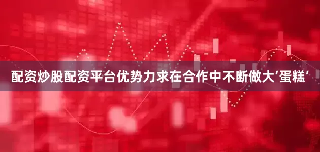 配资炒股配资平台优势力求在合作中不断做大‘蛋糕’