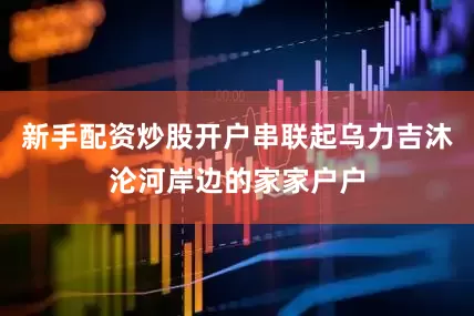 新手配资炒股开户串联起乌力吉沐沦河岸边的家家户户