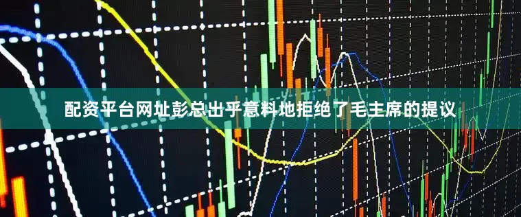 配资平台网址彭总出乎意料地拒绝了毛主席的提议