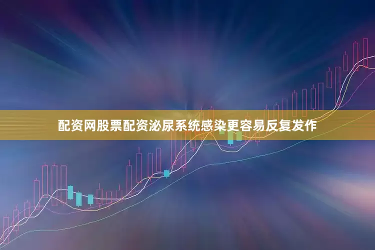 配资网股票配资泌尿系统感染更容易反复发作
