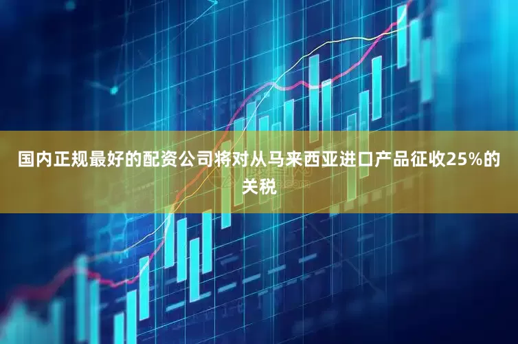 国内正规最好的配资公司将对从马来西亚进口产品征收25%的关税