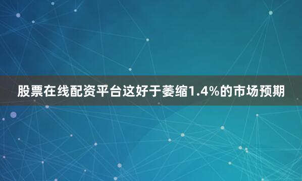 股票在线配资平台　　这好于萎缩1.4%的市场预期