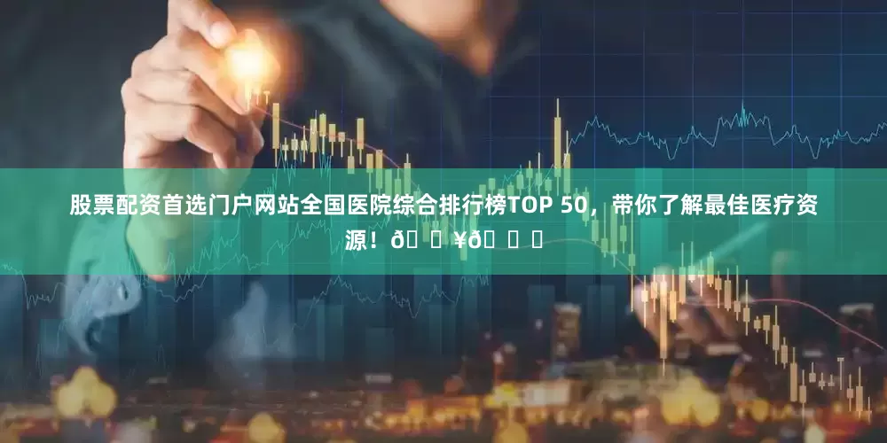 股票配资首选门户网站全国医院综合排行榜TOP 50，带你了解最佳医疗资源！🏥👍