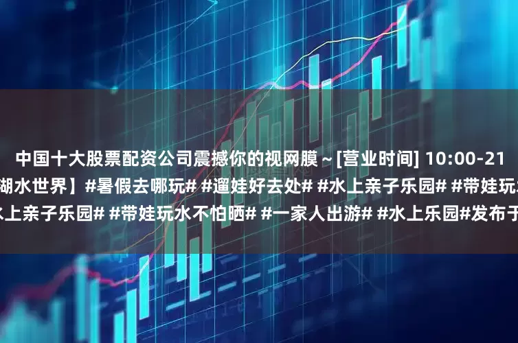 中国十大股票配资公司震撼你的视网膜～[营业时间] 10:00-21:30[地址导航] 地图搜索【鹭湖水世界】#暑假去哪玩# #遛娃好去处# #水上亲子乐园# #带娃玩水不怕晒# #一家人出游# #水上乐园#发布于：广东省