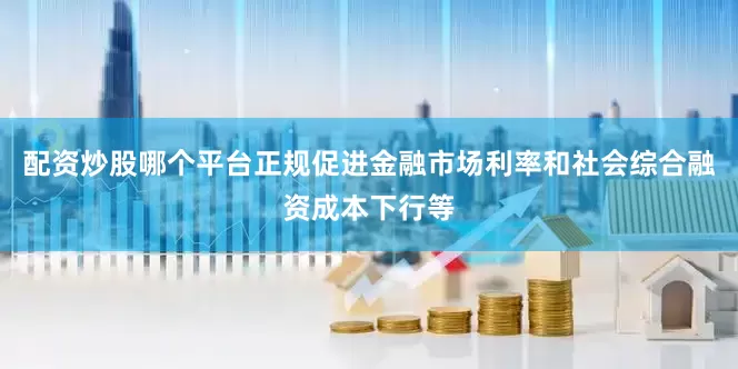 配资炒股哪个平台正规促进金融市场利率和社会综合融资成本下行等