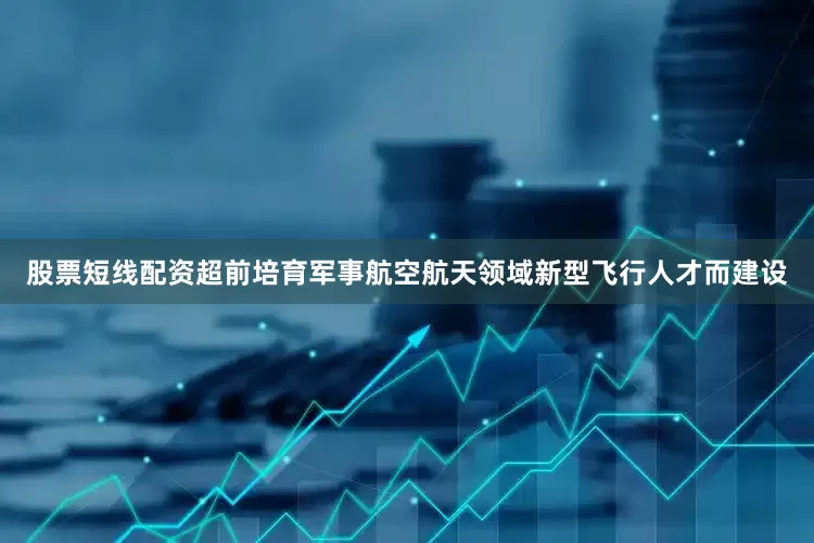 股票短线配资超前培育军事航空航天领域新型飞行人才而建设