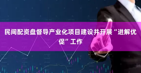 民间配资盘督导产业化项目建设并开展“进解优促”工作