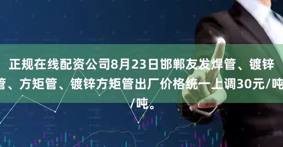 正规在线配资公司8月23日邯郸友发焊管、镀锌管、方矩管、镀锌方矩管出厂价格统一上调30元/吨。