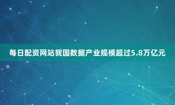 每日配资网站我国数据产业规模超过5.8万亿元