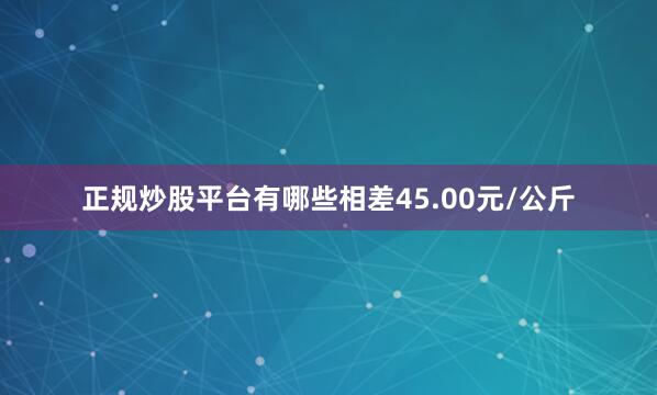 正规炒股平台有哪些相差45.00元/公斤