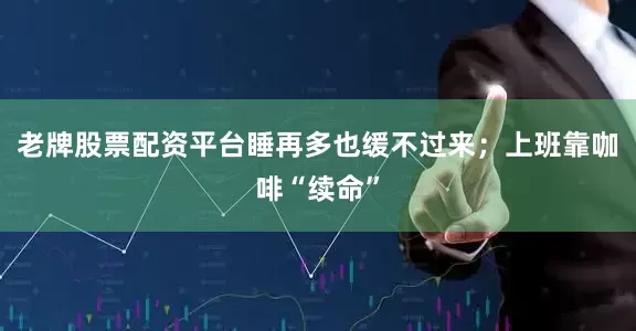 老牌股票配资平台睡再多也缓不过来；上班靠咖啡“续命”