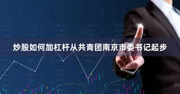 炒股如何加杠杆从共青团南京市委书记起步