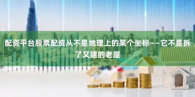 配资平台股票配资从不是地理上的某个坐标——它不是拆了又建的老屋