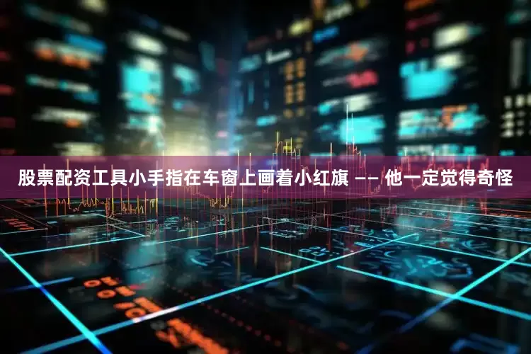 股票配资工具小手指在车窗上画着小红旗 —— 他一定觉得奇怪