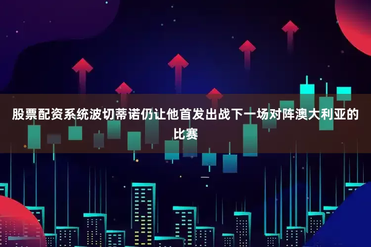 股票配资系统波切蒂诺仍让他首发出战下一场对阵澳大利亚的比赛