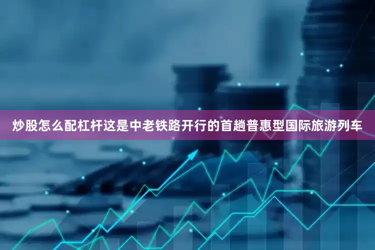 炒股怎么配杠杆这是中老铁路开行的首趟普惠型国际旅游列车
